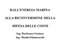 DALL’ENERGIA MARINA ALLA RICONVERSIONE DELLA DIFESA DELLE COSTE Ing. Pierfranco Ventura Ing. Manlio Palmarocchi.