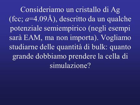 Consideriamo un cristallo di Ag (fcc; a=4.09Å), descritto da un qualche potenziale semiempirico (negli esempi sarà EAM, ma non importa). Vogliamo studiarne.