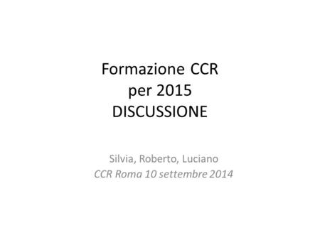 Formazione CCR per 2015 DISCUSSIONE Silvia, Roberto, Luciano CCR Roma 10 settembre 2014.