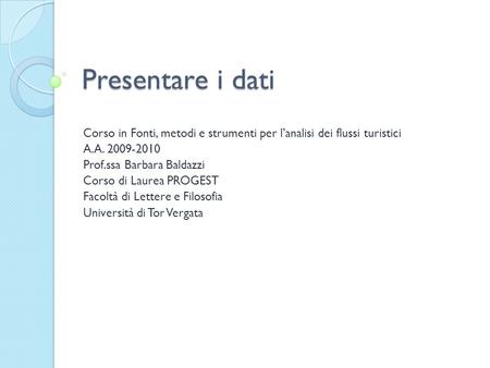 Presentare i dati Corso in Fonti, metodi e strumenti per l’analisi dei flussi turistici A.A. 2009-2010 Prof.ssa Barbara Baldazzi Corso di Laurea PROGEST.