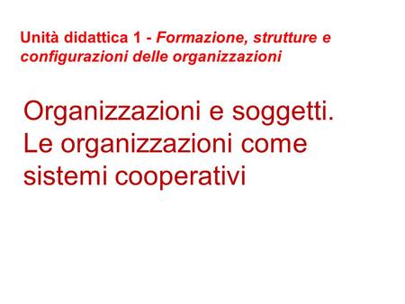 Organizzazioni e soggetti. Le organizzazioni come sistemi cooperativi Unità didattica 1 - Formazione, strutture e configurazioni delle organizzazioni.