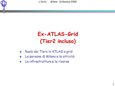 L.Perini Milano: 10 Gennaio 2008 1 Ex-ATLAS-Grid (Tier2 incluso) l Ruolo dei Tiers in ATLAS e grid l Le persone di Milano e le attività l Le infrastrutture.
