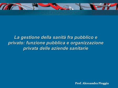 La gestione della sanità fra pubblico e privato: funzione pubblica e organizzazione privata delle aziende sanitarie Prof. Alessandra Pioggia.