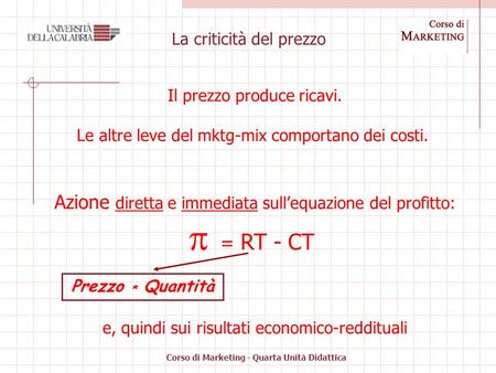 Corso di Marketing - Quarta Unità Didattica La criticità del prezzo Il prezzo produce ricavi. Le altre leve del mktg-mix comportano dei costi. Azione diretta.