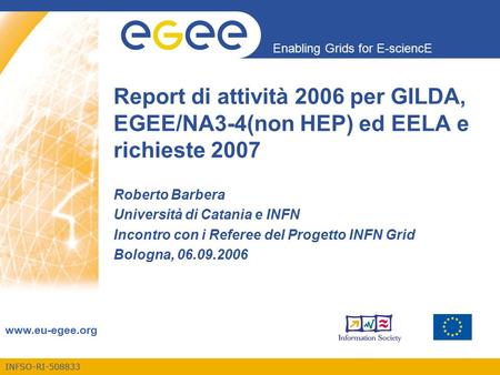INFSO-RI-508833 Enabling Grids for E-sciencE www.eu-egee.org Report di attività 2006 per GILDA, EGEE/NA3-4(non HEP) ed EELA e richieste 2007 Roberto Barbera.