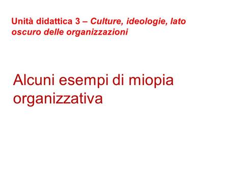 Alcuni esempi di miopia organizzativa Unità didattica 3 – Culture, ideologie, lato oscuro delle organizzazioni.