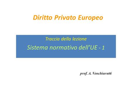 Diritto Privato Europeo Traccia della lezione Sistema normativo dell’UE - 1 prof. A. Venchiarutti.