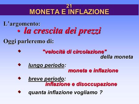 21 MONETA E INFLAZIONE L’argomento: la crescita dei prezzi Oggi parleremo di:  velocità di circolazione della moneta  lungo periodo: moneta e inflazione.