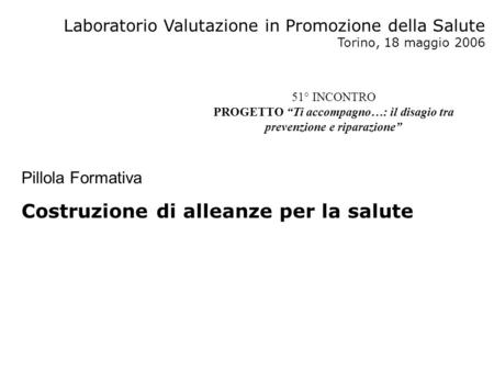 Laboratorio Valutazione in Promozione della Salute Torino, 18 maggio 2006 Pillola Formativa Costruzione di alleanze per la salute 51° INCONTRO PROGETTO.