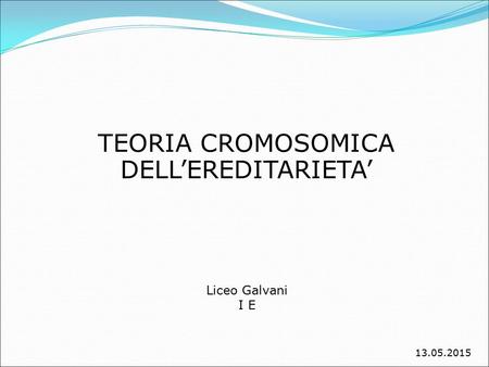 TEORIA CROMOSOMICA DELL’EREDITARIETA’ Liceo Galvani I E 13.05.2015.