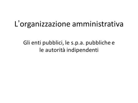 L’organizzazione amministrativa Gli enti pubblici, le s.p.a. pubbliche e le autorità indipendenti.