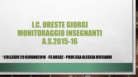 I.C. ORESTE GIORGI MONITORAGGIO INSEGNANTI A.S.2015-16 COLLEGIO 29 GIUGNO2016 -FS AREA2 - PROF.SSA ALESSIA RICCARDI.