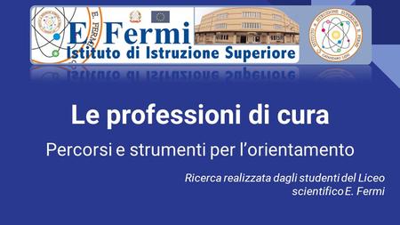 Le professioni di cura Percorsi e strumenti per l’orientamento Ricerca realizzata dagli studenti del Liceo scientifico E. Fermi.