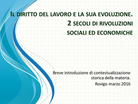 I L DIRITTO DEL LAVORO E LA SUA EVOLUZIONE. 2 SECOLI DI RIVOLUZIONI SOCIALI ED ECONOMICHE Breve introduzione di contestualizzazione storica della materia.