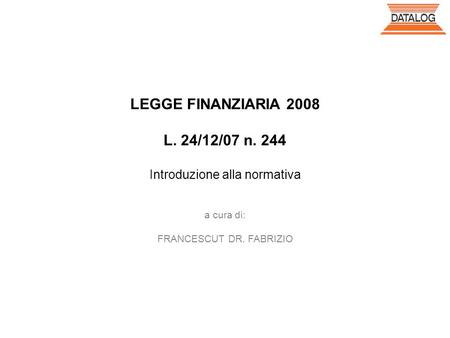 LEGGE FINANZIARIA 2008 L. 24/12/07 n. 244 Introduzione alla normativa a cura di: FRANCESCUT DR. FABRIZIO.