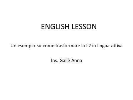 ENGLISH LESSON Un esempio su come trasformare la L2 in lingua attiva Ins. Gallè Anna.
