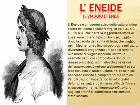 L’ Eneide è un poema epico della cultura latina scritto dal poeta e filosofo Virgilio tra il 31 a.C. e il 19 a.C., che narra la leggendaria storia di Enea,