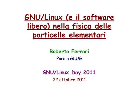 GNU/Linux (e il software libero) nella fisica delle particelle elementari Roberto Ferrari Parma GLUG GNU/Linux Day 2011 22 ottobre 2011.