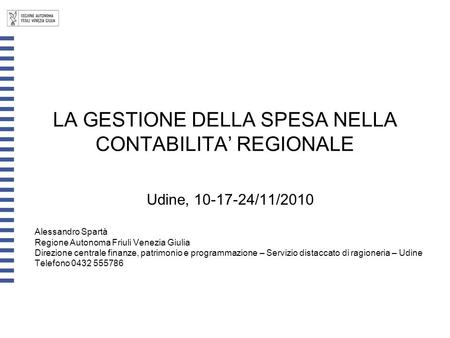 LA GESTIONE DELLA SPESA NELLA CONTABILITA’ REGIONALE Udine, 10-17-24/11/2010 Alessandro Spartà Regione Autonoma Friuli Venezia Giulia Direzione centrale.