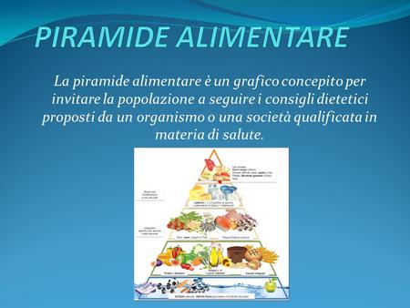La piramide alimentare è un grafico concepito per invitare la popolazione a seguire i consigli dietetici proposti da un organismo o una società qualificata.