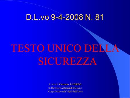 D.L.vo 9-4-2008 N. 81 TESTO UNICO DELLA SICUREZZA A cura di Vincenzo LUORDO S. Direttore Antincendi CE (a r.) Corpo Nazionale Vigili del Fuoco.