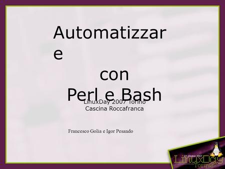 Automatizzar e con Perl e Bash LinuxDay 2007 Torino Cascina Roccafranca Francesco Golia e Igor Pesando.