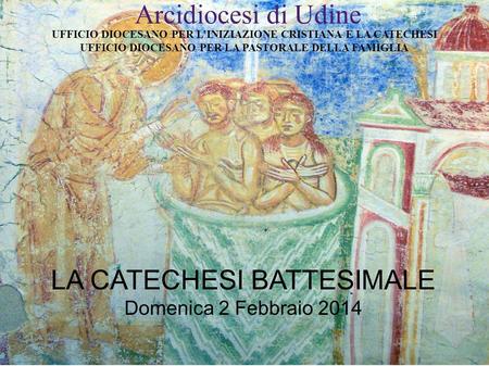 Arcidiocesi di Udine LA CATECHESI BATTESIMALE Domenica 2 Febbraio 2014 UFFICIO DIOCESANO PER L’INIZIAZIONE CRISTIANA E LA CATECHESI UFFICIO DIOCESANO PER.