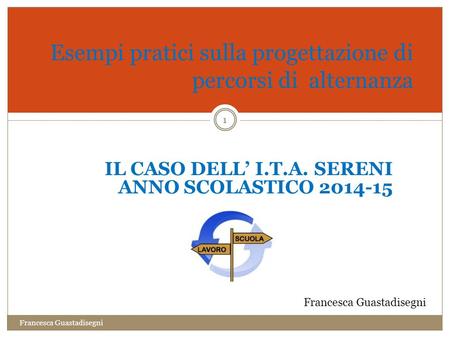 1 Esempi pratici sulla progettazione di percorsi di alternanza IL CASO DELL’ I.T.A. SERENI ANNO SCOLASTICO 2014-15 Francesca Guastadisegni.