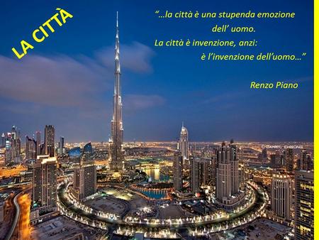 LA CITTÀ “…la città è una stupenda emozione dell’ uomo. La città è invenzione, anzi: è l’invenzione dell’uomo…” Renzo Piano.