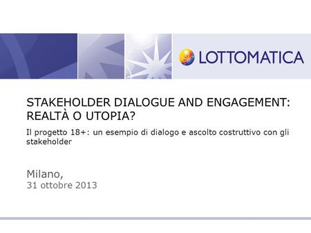Milano, 31 ottobre 2013 STAKEHOLDER DIALOGUE AND ENGAGEMENT: REALTÀ O UTOPIA? Il progetto 18+: un esempio di dialogo e ascolto costruttivo con gli stakeholder.