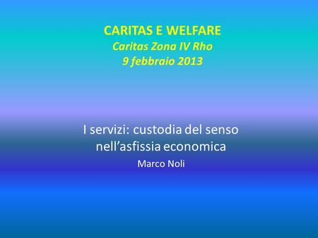 CARITAS E WELFARE Caritas Zona IV Rho 9 febbraio 2013 I servizi: custodia del senso nell’asfissia economica Marco Noli.