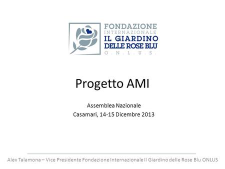 Progetto AMI Assemblea Nazionale Casamari, 14-15 Dicembre 2013 Alex Talamona – Vice Presidente Fondazione Internazionale Il Giardino delle Rose Blu ONLUS.