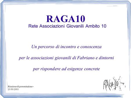 Riunione di presentazione - 21/01/2011 1 RAGA10 Rete Associazioni Giovanili Ambito 10 Un percorso di incontro e conoscenza per le associazioni giovanili.