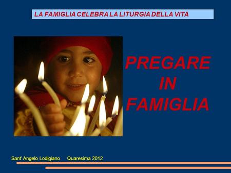 PREGARE IN FAMIGLIA LA FAMIGLIA CELEBRA LA LITURGIA DELLA VITA Sant' Angelo Lodigiano Quaresima 2012.