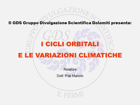 I CICLI ORBITALI E LE VARIAZIONI CLIMATICHE Relatore Dott. Piat Manolo Il GDS Gruppo Divulgazione Scientifica Dolomiti presenta: