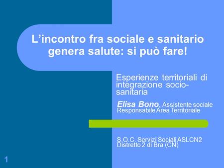 1 L’incontro fra sociale e sanitario genera salute: si può fare! Esperienze territoriali di integrazione socio- sanitaria Elisa Bono, Assistente sociale.