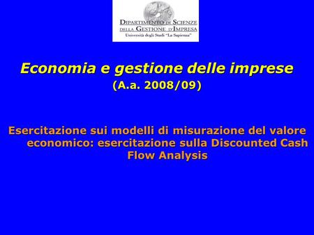 1 Economia e gestione delle imprese (A.a. 2008/09) Esercitazione sui modelli di misurazione del valore economico: esercitazione sulla Discounted Cash Flow.