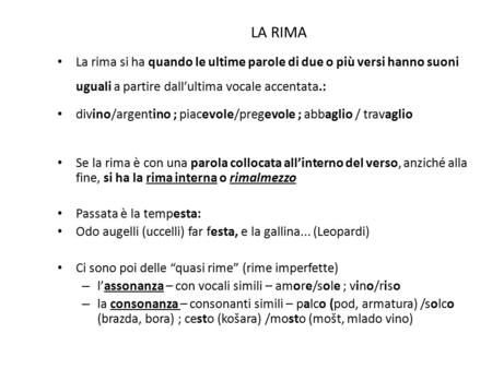 LA RIMA La rima si ha quando le ultime parole di due o più versi hanno suoni uguali a partire dall’ultima vocale accentata.: divino/argentino ; piacevole/pregevole.