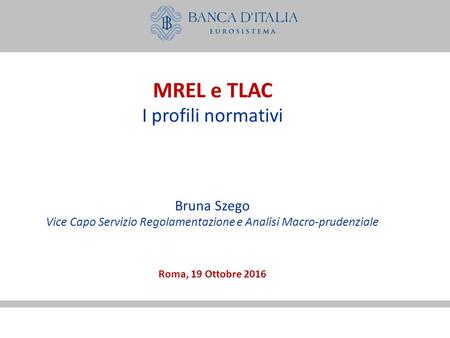 MREL e TLAC I profili normativi Bruna Szego Vice Capo Servizio Regolamentazione e Analisi Macro-prudenziale Roma, 19 Ottobre 2016.