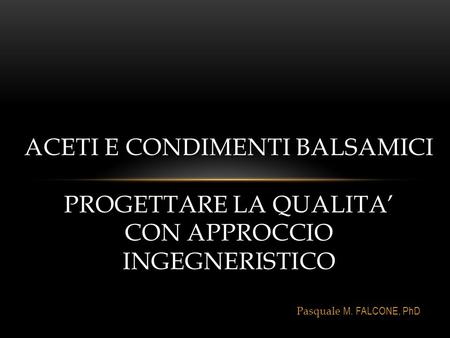 Pasquale M. FALCONE, PhD ACETI E CONDIMENTI BALSAMICI PROGETTARE LA QUALITA’ CON APPROCCIO INGEGNERISTICO.