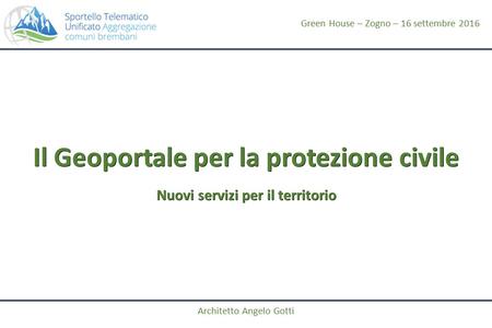 Il Geoportale per la protezione civile Nuovi servizi per il territorio Architetto Angelo Gotti Green House – Zogno – 16 settembre 2016.