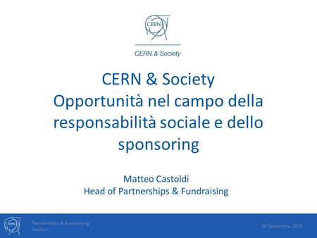 CERN & Society Opportunità nel campo della responsabilità sociale e dello sponsoring Partnerships & Fundraising Section 30 Settembre 2016 Matteo Castoldi.