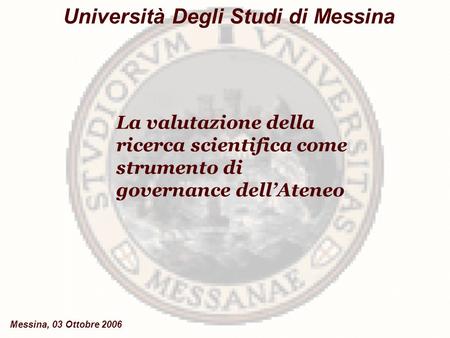 La valutazione della ricerca scientifica come strumento di governance dell’Ateneo Università Degli Studi di Messina Messina, 03 Ottobre 2006.