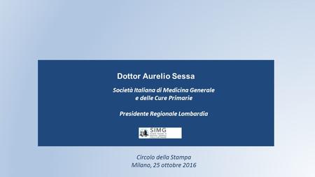 Dottor Aurelio Sessa Circolo della Stampa Milano, 25 ottobre 2016 Società Italiana di Medicina Generale e delle Cure Primarie Presidente Regionale Lombardia.