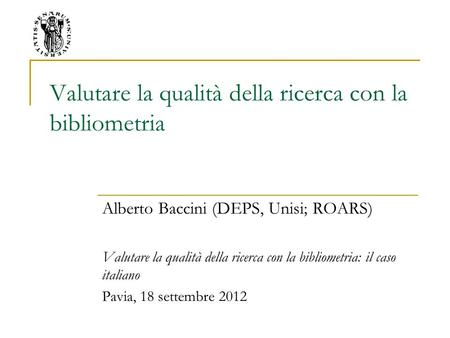 Valutare la qualità della ricerca con la bibliometria Alberto Baccini (DEPS, Unisi; ROARS) Valutare la qualità della ricerca con la bibliometria: il caso.
