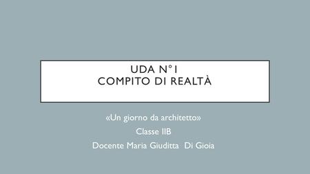 UDA N°1 COMPITO DI REALTÀ «Un giorno da architetto» Classe IIB Docente Maria Giuditta Di Gioia.