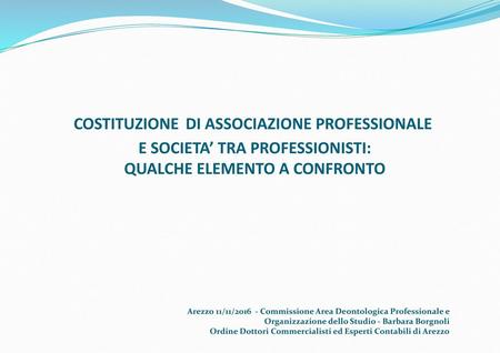 COSTITUZIONE DI ASSOCIAZIONE PROFESSIONALE E SOCIETA’ TRA PROFESSIONISTI: QUALCHE ELEMENTO A CONFRONTO Arezzo 11/11/2016 - Commissione Area Deontologica.