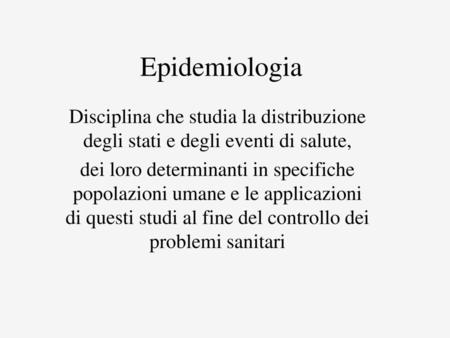 Epidemiologia Disciplina che studia la distribuzione degli stati e degli eventi di salute, dei loro determinanti in specifiche popolazioni umane e le applicazioni.