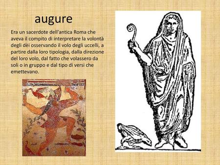 Augure Era un sacerdote dell'antica Roma che aveva il compito di interpretare la volontà degli dèi osservando il volo degli uccelli, a partire dalla loro.