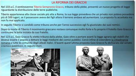 LA RIFORMA DEI GRACCHI Nel 133 a.C. il ventinovenne Tiberio Sempronio Gracco, tribuno della plebe, presentò un nuovo progetto di legge riguardante la.